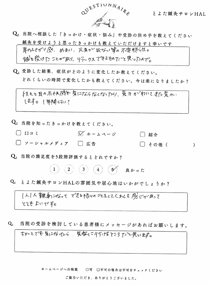 耳鳴りへの鍼灸の感想・口コミQ. 当院へ相談した「きっかけ・症状・悩み」や受診の決め手を教えてください耳の中がグズグズ、めまい、元気が出ない等の不定愁訴にて。鍼を受けたことで安心、リラックスできそうだったと思ったので。Q. 受診した結果、症状がどのように変化したか教えてください「ちょっと良くなったかも」と気にならなくなったり、気力がわいてきた気がします。1時間ぐらい?Q. 当院を知ったきっかけを教えてください☑ ホームページQ. 当院の満足度を5段階評価するとどれですか?5(良かった)Q. とよた鍼灸サロンHALの雰囲気や居心地はいかがでしょうか?1人1人親身になってできる限りのことをしてくれる感じがあってとても良いです。Q. 当院の受診を検討している患者様にメッセージがあればお願いしますちょっとでも気になったら、気軽に行けるところだと思います。