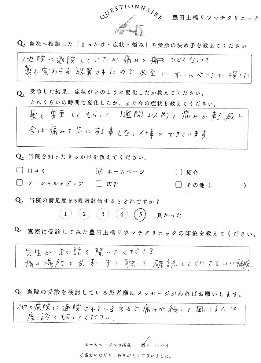 当院に相談した「お困り・症状・悩み」を教えてください他院に通院していたが痛みがひどくなっても薬が変わらず放置されたので必死にホームページで探した。受診し、症状がどのように変化したか教えてください薬を変更してもらって1週間以内に痛みが軽減し今は痛みを気にすることもなく仕事ができています。当院の満足度を5段階評価するとしたらどうですか?1 2 3 4 ●5 (良かった)豊田土橋リウマチクリニックを実際に通院した印象を教えてください。先生がよく話を聞いてくださる痛い場所を必ず手で触って確認してくださるいい病院当院を知ったきっかけを教えてください。ホームページ当院の受診を検討している患者様にメッセージがあればお願いします。他の病院に通院されている方でも痛みが続いて困っている人は一度診てもらってください。